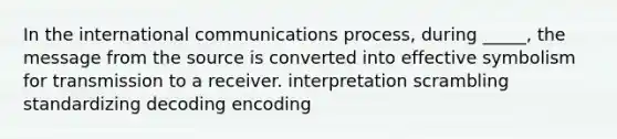 In the international communications process, during _____, the message from the source is converted into effective symbolism for transmission to a receiver. interpretation scrambling standardizing decoding encoding