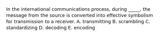 In the international communications process, during _____, the message from the source is converted into effective symbolism for transmission to a receiver. A. transmitting B. scrambling C. standardizing D. decoding E. encoding