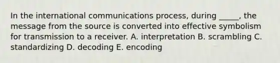 In the international communications process, during _____, the message from the source is converted into effective symbolism for transmission to a receiver. A. interpretation B. scrambling C. standardizing D. decoding E. encoding