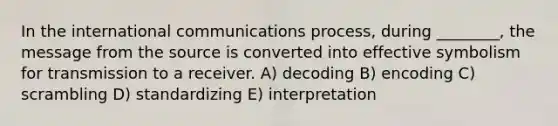 In the international communications process, during ________, the message from the source is converted into effective symbolism for transmission to a receiver. A) decoding B) encoding C) scrambling D) standardizing E) interpretation