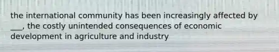 the international community has been increasingly affected by ___, the costly unintended consequences of economic development in agriculture and industry