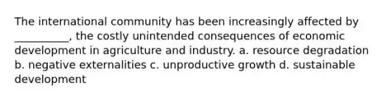 The international community has been increasingly affected by __________, the costly unintended consequences of economic development in agriculture and industry. a. resource degradation b. negative externalities c. unproductive growth d. sustainable development