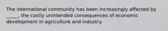 The international community has been increasingly affected by _____, the costly unintended consequences of economic development in agriculture and industry.