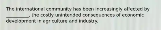 The international community has been increasingly affected by __________, the costly unintended consequences of economic development in agriculture and industry.