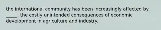 the international community has been increasingly affected by _____, the costly unintended consequences of economic development in agriculture and industry.