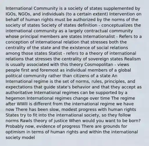 International Community is a society of states supplemented by IGOs, NGOs, and individuals (to a certain extent) Intervention on behalf of human rights must be authorized by the norms of the society of states Society of states definition - conceptualizes the international community as a largely contractual community whose principal members are states Internationalist - Refers to a conception of international relation that stresses both the centrality of the state and the existence of social relations among those states Statist - refers to a theory of international relations that stresses the centrality of sovereign states Realism is usually associated with this theory Cosmopolitan - views people first and foremost as individual members of a global political community rather than citizens of a state An International regime is the set of norms, rules, principles, and expectations that guide state's behavior and that they accept as authoritative International regimes can be supported by a hegemon International regimes change over time The regime after WWII is different from the international regime we have now There has been slow, modest progress with human rights States try to fit into the international society, so they follow norms Rawls theory of justice When would you want to be born? Probably now, evidence of progress There are grounds for optimism in terms of human rights and within the international society model