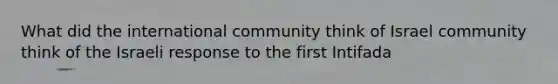 What did the international community think of Israel community think of the Israeli response to the first Intifada