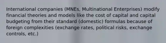 International companies (MNEs, Multinational Enterprises) modify financial theories and models like the cost of capital and capital budgeting from their standard (domestic) formulas because of foreign complexities (exchange rates, political risks, exchange controls, etc.)