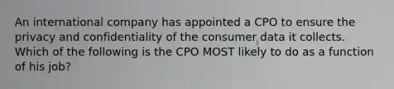 An international company has appointed a CPO to ensure the privacy and confidentiality of the consumer data it collects. Which of the following is the CPO MOST likely to do as a function of his job?