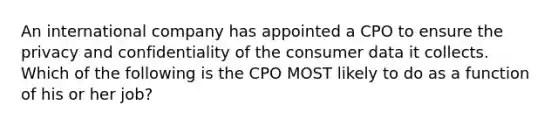 An international company has appointed a CPO to ensure the privacy and confidentiality of the consumer data it collects. Which of the following is the CPO MOST likely to do as a function of his or her​ job?