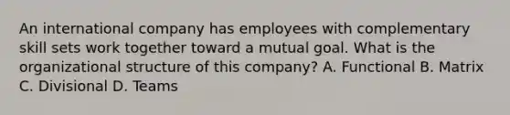 An international company has employees with complementary skill sets work together toward a mutual goal. What is the organizational structure of this company? A. Functional B. Matrix C. Divisional D. Teams