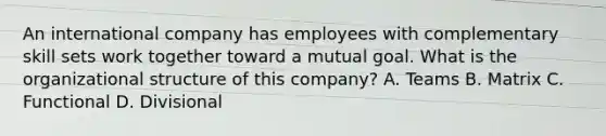 An international company has employees with complementary skill sets work together toward a mutual goal. What is the organizational structure of this company? A. Teams B. Matrix C. Functional D. Divisional