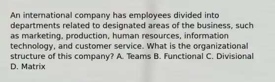 An international company has employees divided into departments related to designated areas of the business, such as marketing, production, human resources, information technology, and customer service. What is the organizational structure of this company? A. Teams B. Functional C. Divisional D. Matrix