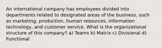 An international company has employees divided into departments related to designated areas of the business, such as marketing, production, human resources, information technology, and customer service. What is the organizational structure of this company? a) Teams b) Matrix c) Divisional d) Functional