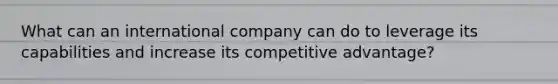 What can an international company can do to leverage its capabilities and increase its competitive advantage?