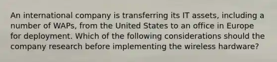 An international company is transferring its IT assets, including a number of WAPs, from the United States to an office in Europe for deployment. Which of the following considerations should the company research before implementing the wireless hardware?