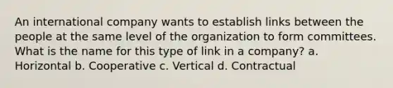 An international company wants to establish links between the people at the same level of the organization to form committees. What is the name for this type of link in a company? a. Horizontal b. Cooperative c. Vertical d. Contractual