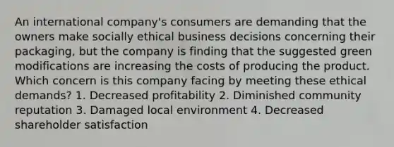 An international company's consumers are demanding that the owners make socially ethical business decisions concerning their packaging, but the company is finding that the suggested green modifications are increasing the costs of producing the product. Which concern is this company facing by meeting these ethical demands? 1. Decreased profitability 2. Diminished community reputation 3. Damaged local environment 4. Decreased shareholder satisfaction