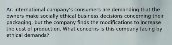 An international company's consumers are demanding that the owners make socially ethical business decisions concerning their packaging, but the company finds the modifications to increase the cost of production. What concerns is this company facing by ethical demands?