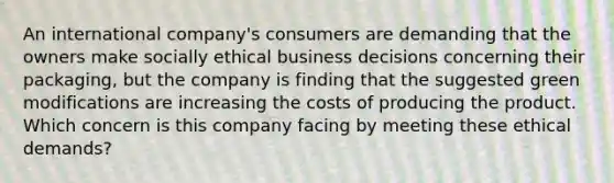 An international company's consumers are demanding that the owners make socially ethical business decisions concerning their packaging, but the company is finding that the suggested green modifications are increasing the costs of producing the product. Which concern is this company facing by meeting these ethical demands?