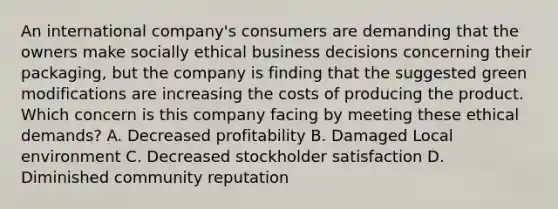 An international company's consumers are demanding that the owners make socially ethical business decisions concerning their packaging, but the company is finding that the suggested green modifications are increasing the costs of producing the product. Which concern is this company facing by meeting these ethical demands? A. Decreased profitability B. Damaged Local environment C. Decreased stockholder satisfaction D. Diminished community reputation