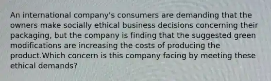 An international company's consumers are demanding that the owners make socially ethical business decisions concerning their packaging, but the company is finding that the suggested green modifications are increasing the costs of producing the product.Which concern is this company facing by meeting these ethical demands?