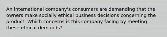 An international company's consumers are demanding that the owners make socially ethical business decisions concerning the product. Which concerns is this company facing by meeting these ethical demands?