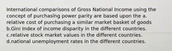 International comparisons of Gross National Income using the concept of purchasing power parity are based upon the a. relative cost of purchasing a similar market basket of goods b.Gini Index of income disparity in the different countries. c.relative stock market values in the different countries. d.national unemployment rates in the different countries.