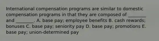 International compensation programs are similar to domestic compensation programs in that they are composed of​ ________ and​ ________. A. base​ pay; employee benefits B. cash​ rewards; bonuses C. base​ pay; seniority pay D. base​ pay; promotions E. base​ pay; union-determined pay