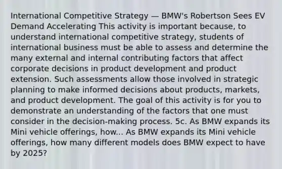 International Competitive Strategy — BMW's Robertson Sees EV Demand Accelerating This activity is important because, to understand international competitive strategy, students of international business must be able to assess and determine the many external and internal contributing factors that affect corporate decisions in product development and product extension. Such assessments allow those involved in strategic planning to make informed decisions about products, markets, and product development. The goal of this activity is for you to demonstrate an understanding of the factors that one must consider in the decision-making process. 5c. As BMW expands its Mini vehicle offerings, how... As BMW expands its Mini vehicle offerings, how many different models does BMW expect to have by 2025?