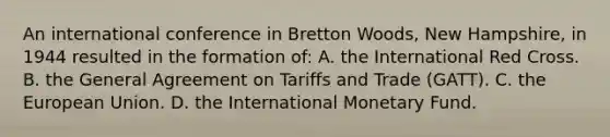 An international conference in Bretton Woods, New Hampshire, in 1944 resulted in the formation of: A. the International Red Cross. B. the General Agreement on Tariffs and Trade (GATT). C. the European Union. D. the International Monetary Fund.