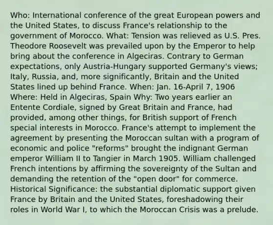 Who: International conference of the great European powers and the United States, to discuss France's relationship to the government of Morocco. What: Tension was relieved as U.S. Pres. Theodore Roosevelt was prevailed upon by the Emperor to help bring about the conference in Algeciras. Contrary to German expectations, only Austria-Hungary supported Germany's views; Italy, Russia, and, more significantly, Britain and the United States lined up behind France. When: Jan. 16-April 7, 1906 Where: Held in Algeciras, Spain Why: Two years earlier an Entente Cordiale, signed by Great Britain and France, had provided, among other things, for British support of French special interests in Morocco. France's attempt to implement the agreement by presenting the Moroccan sultan with a program of economic and police "reforms" brought the indignant German emperor William II to Tangier in March 1905. William challenged French intentions by affirming the sovereignty of the Sultan and demanding the retention of the "open door" for commerce. Historical Significance: the substantial diplomatic support given France by Britain and the United States, foreshadowing their roles in World War I, to which the Moroccan Crisis was a prelude.