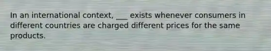 In an international context, ___ exists whenever consumers in different countries are charged different prices for the same products.