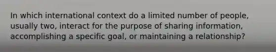 In which international context do a limited number of people, usually two, interact for the purpose of sharing information, accomplishing a specific goal, or maintaining a relationship?