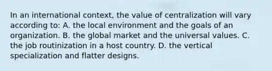 In an international context, the value of centralization will vary according to: A. the local environment and the goals of an organization. B. the global market and the universal values. C. the job routinization in a host country. D. the vertical specialization and flatter designs.