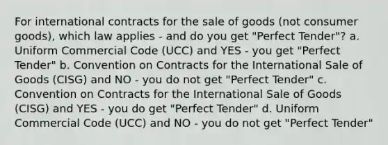 For international contracts for the sale of goods (not consumer goods), which law applies - and do you get "Perfect Tender"? a. Uniform Commercial Code (UCC) and YES - you get "Perfect Tender" b. Convention on Contracts for the International Sale of Goods (CISG) and NO - you do not get "Perfect Tender" c. Convention on Contracts for the International Sale of Goods (CISG) and YES - you do get "Perfect Tender" d. Uniform Commercial Code (UCC) and NO - you do not get "Perfect Tender"