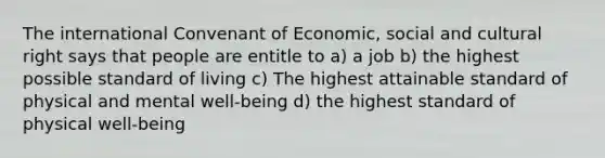 The international Convenant of Economic, social and cultural right says that people are entitle to a) a job b) the highest possible standard of living c) The highest attainable standard of physical and mental well-being d) the highest standard of physical well-being