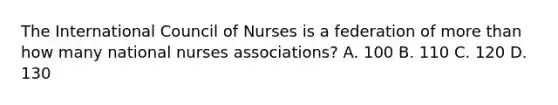 The International Council of Nurses is a federation of <a href='https://www.questionai.com/knowledge/keWHlEPx42-more-than' class='anchor-knowledge'>more than</a> how many national nurses associations? A. 100 B. 110 C. 120 D. 130