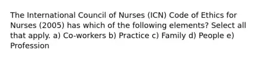 The International Council of Nurses (ICN) Code of Ethics for Nurses (2005) has which of the following elements? Select all that apply. a) Co-workers b) Practice c) Family d) People e) Profession