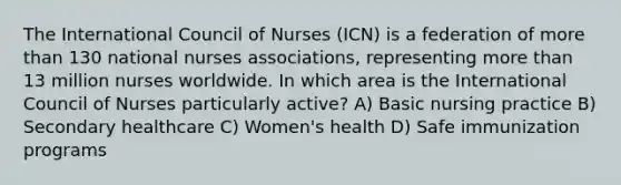 The International Council of Nurses (ICN) is a federation of more than 130 national nurses associations, representing more than 13 million nurses worldwide. In which area is the International Council of Nurses particularly active? A) Basic nursing practice B) Secondary healthcare C) Women's health D) Safe immunization programs