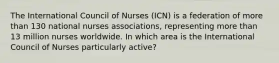 The International Council of Nurses (ICN) is a federation of more than 130 national nurses associations, representing more than 13 million nurses worldwide. In which area is the International Council of Nurses particularly active?