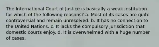 The International Court of Justice is basically a weak institution for which of the following reasons? a. Most of its cases are quite controversial and remain unresolved. b. It has no connection to the United Nations. c. It lacks the compulsory jurisdiction that domestic courts enjoy. d. It is overwhelmed with a huge number of cases.