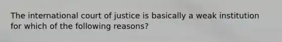 The international court of justice is basically a weak institution for which of the following reasons?