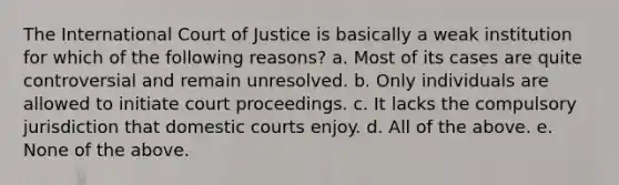 The International Court of Justice is basically a weak institution for which of the following reasons? a. Most of its cases are quite controversial and remain unresolved. b. Only individuals are allowed to initiate court proceedings. c. It lacks the compulsory jurisdiction that domestic courts enjoy. d. All of the above. e. None of the above.