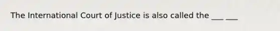 The International Court of Justice is also called the ___ ___