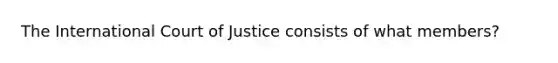 The International Court of Justice consists of what members?