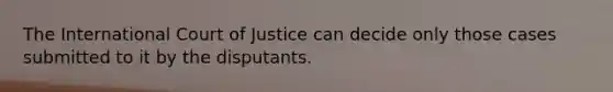 The International Court of Justice can decide only those cases submitted to it by the disputants.