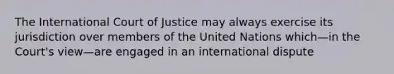 The International Court of Justice may always exercise its jurisdiction over members of the United Nations which—in the Court's view—are engaged in an international dispute