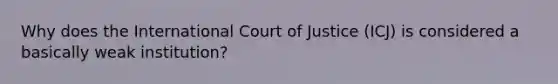 Why does the International Court of Justice (ICJ) is considered a basically weak institution?