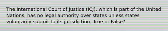 The International Court of Justice (ICJ), which is part of the United Nations, has no legal authority over states unless states voluntarily submit to its jurisdiction. True or False?